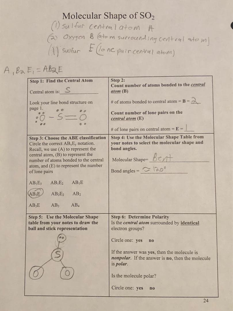 Molecular Shape of SO2
(1) sulfur central atom A
(2) Oxygen B (atom surrounding central atom)
(1) sulfur
E (lone pair central atom)
A, B₂ E₁=AB2E
Step 1: Find the Central Atom
Central atom is:
Look your line bond structure on
page 1.
ee
80-5=0
AB₂E
Step 3: Choose the ABE classification
Circle the correct AB, E, notation.
Recall, we use (A) to represent the
central atom, (B) to represent the
number of atoms bonded to the central
atom, and (E) to represent the number
of lone pairs
AB₁E3 AB₁E₂ AB₁E
AB₂E
AB₂E2 AB₂
00
AB3
AB4
Step 5: Use the Molecular Shape
table from your notes to draw the
ball and stick representation
Step 2:
Count number of atoms bonded to the central
atom (B)
# of atoms bonded to central atom = B =
Count number of lone pairs on the
central atom (E)
# of lone pairs on central atom=E=
·L
Step 4: Use the Molecular Shape Table from
your notes to select the molecular shape and
bond angles.
Molecular Shape- Bent
Bond angles = 120⁰
Step 6: Determine Polarity
Is the central atom surrounded by identical
electron groups?
Circle one: yes
no
If the answer was yes, then the molecule is
nonpolar. If the answer is no, then the molecule
is polar.
Is the molecule polar?
Circle one: yes
no
24