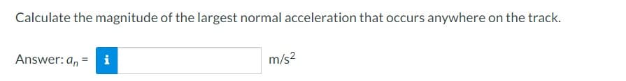 Calculate the magnitude of the largest normal acceleration that occurs anywhere on the track.
Answer: an i
m/s²