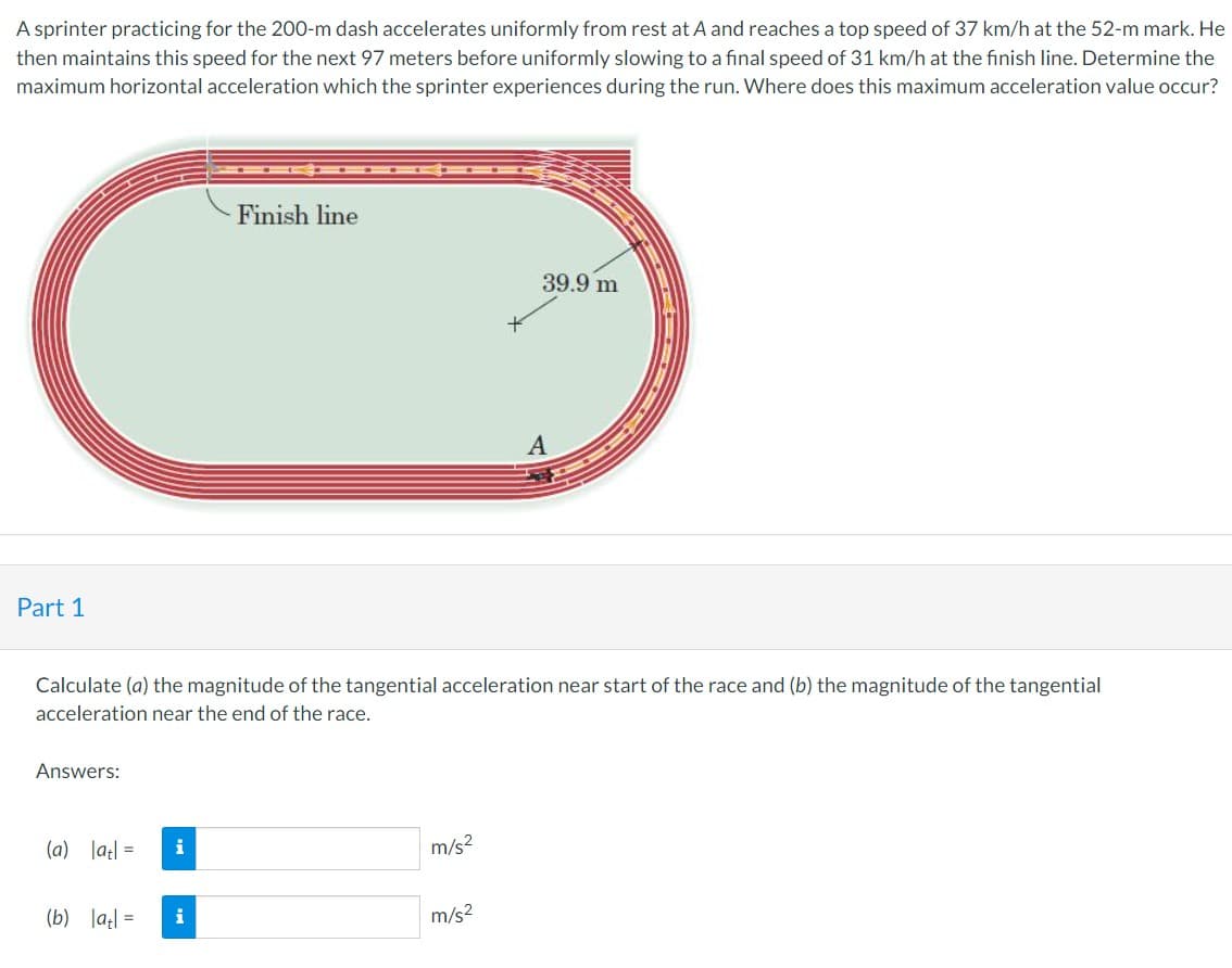 A sprinter practicing for the 200-m dash accelerates uniformly from rest at A and reaches a top speed of 37 km/h at the 52-m mark. He
then maintains this speed for the next 97 meters before uniformly slowing to a final speed of 31 km/h at the finish line. Determine the
maximum horizontal acceleration which the sprinter experiences during the run. Where does this maximum acceleration value occur?
Part 1
Answers:
Calculate (a) the magnitude of the tangential acceleration near start of the race and (b) the magnitude of the tangential
acceleration near the end of the race.
(a) |at| =
(b) |at| =
i
Finish line
i
m/s²
39.9 m
m/s²