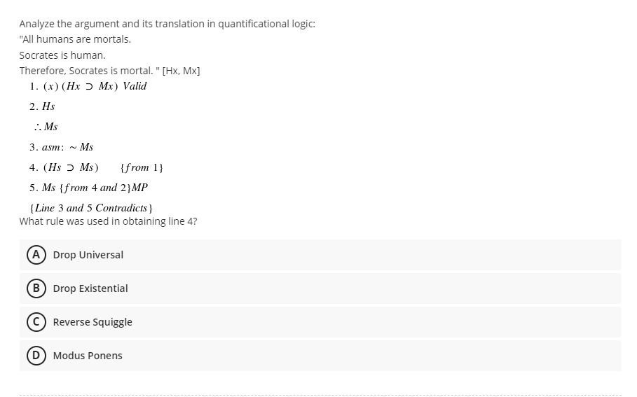 Analyze the argument and its translation in quantificational logic:
"All humans are mortals.
Socrates is human.
Therefore, Socrates is mortal. " [Hx, Mx]
1. (x) (Hx Mx) Valid
2. Hs
.. Ms
3. asm: ~ Ms
4. (Hs Ms) {from 1}
5. Ms {from 4 and 2}MP
{Line 3 and 5 Contradicts}
What rule was used in obtaining line 4?
(A) Drop Universal
B) Drop Existential
C) Reverse Squiggle
(D) Modus Ponens