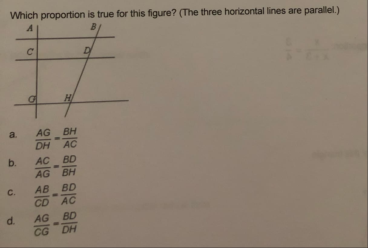 Which proportion is true for this figure? (The three horizontal lines are parallel.)
a.
AG
BH
%3D
DH
AC
AC BD
%3D
AG BH
C.
AB BD
%3D
CD AC
d.
AG BD
CG
DH
b.
