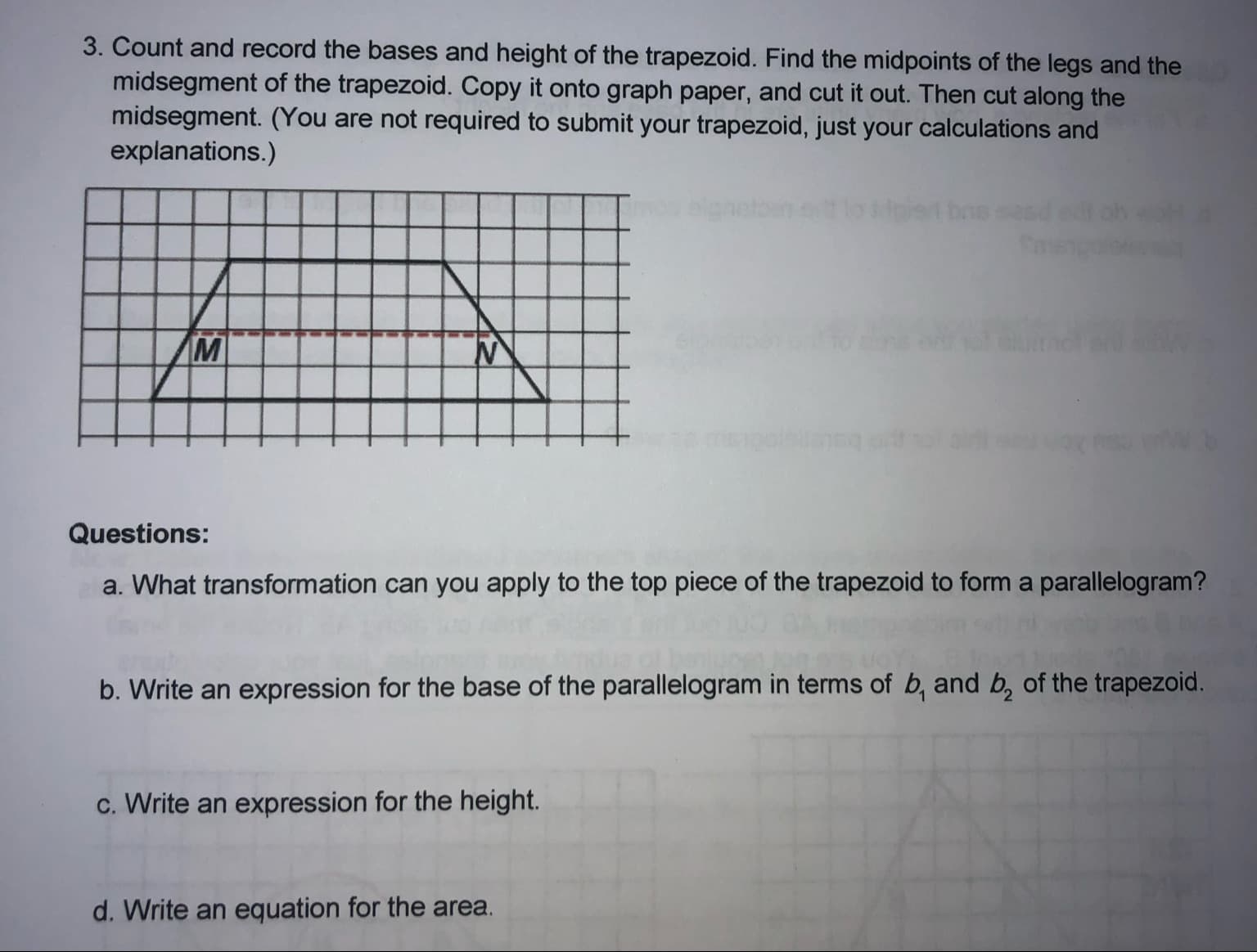 3. Count and record the bases and height of the trapezoid. Find the midpoints of the legs and the
midsegment of the trapezoid. Copy it onto graph paper, and cut it out. Then cut along the
midsegment. (You are not required to submit your trapezoid, just your calculations and
explanations.)
anetoen
et bas
Questions:
a. What transformation can you apply to the top piece of the trapezoid to form a parallelogram?
b. Write an expression for the base of the parallelogram in terms of b, and b, of the trapezoid.
c. Write an expression for the height.
