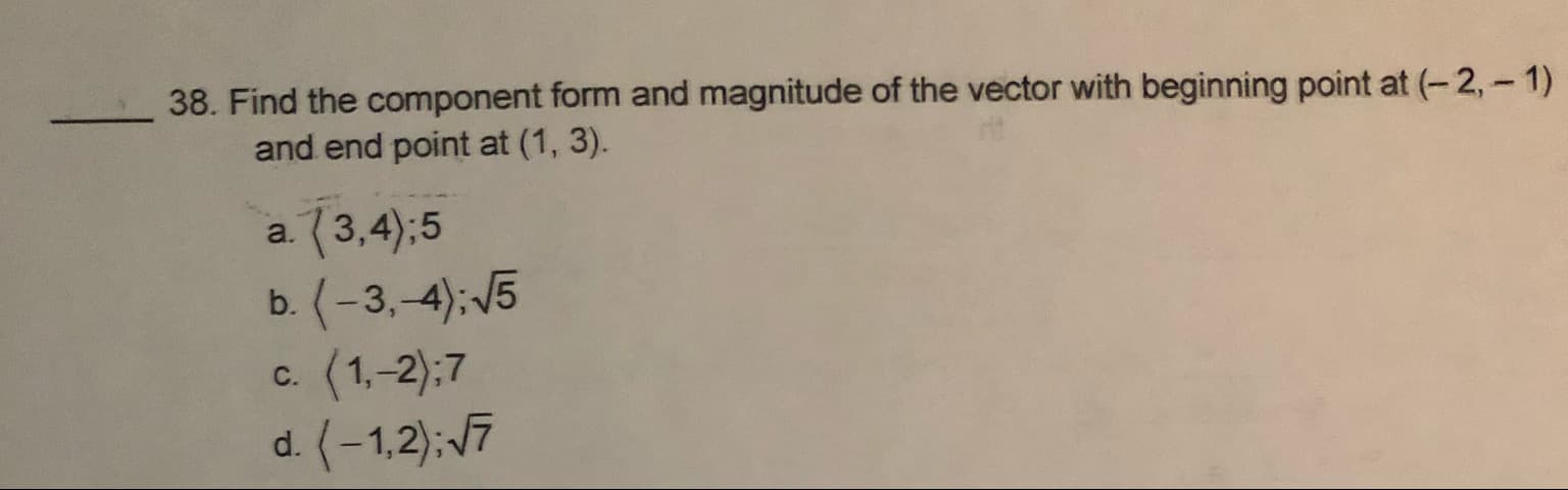 38. Find the component form and magnitude of the vector with beginning point at (-2, 1)
and end point at (1, 3).
3,4);5
(-3,-4): 5
c. (1,-2):7
d. (-1,2) 7
a.
b.
