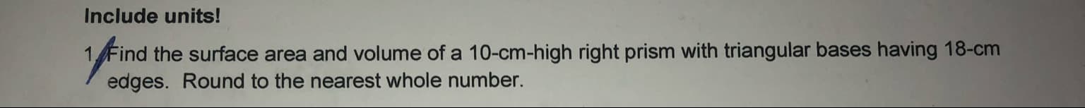 Find the surface area and volume of a 10-cm-high right prism with triangular bases having 18-cm
edges. Round to the nearest whole number.
