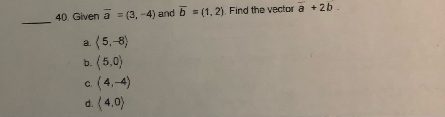 40. Given a = (3,-4) and b = (1, 2). Find the vector a + 2b
a. (5,-8)
b.(5,0)
c.(4,-4)
d. (4,0)
