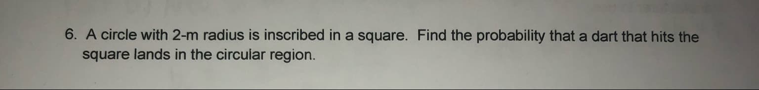 A circle with 2-m radius is inscribed in a square. Find the probability that a dart that hits the
square lands in the circular region.
