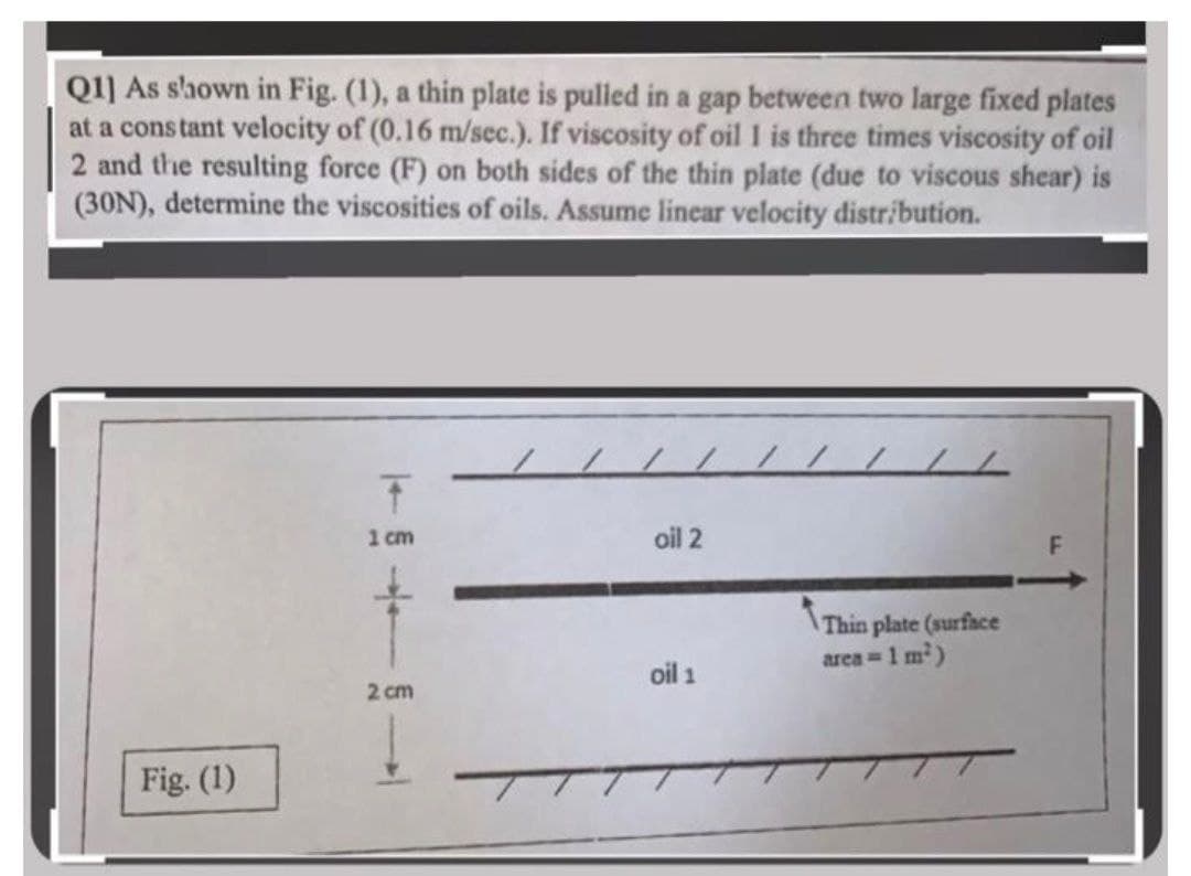 Q1] As slhown in Fig. (1), a thin plate is pulled in a gap between two large fixed plates
at a cons tant velocity of (0.16 m/sec.). If viscosity of oil 1 is three times viscosity of oil
2 and the resulting force (F) on both sides of the thin plate (due to viscous shear) is
(30N), determine the viscosities of oils. Assume linear velocity distribution.
1 cm
oil 2
Thin plate (surface
oil 1
area 1 m)
2 cm
Fig. (1)
