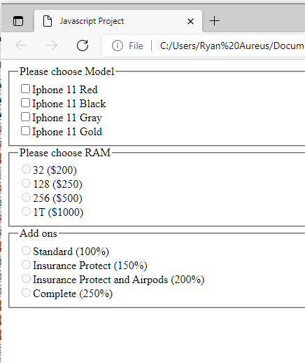 Javascript Project
-Please choose Model-
Iphone 11 Red
Iphone 11 Black
Iphone 11 Gray
Iphone 11 Gold
-Please choose RAM-
32 ($200)
128 ($250)
256 ($500)
1T ($1000)
Standard (100%)
Insurance Protect (150%)
Insurance Protect and Airpods (200%)
Complete (250%)
X
+
File C:/Users/Ryan%20Aureus/Docum
Add ons-
