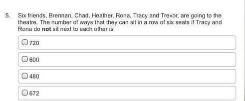 5.
Six friends, Brennan, Chad, Heather, Rona, Tracy and Trevor, are going to the
theatre. The number of ways that they can sit in a row of six seats if Tracy and
Rona do not sit next to each other is
O 720
O 600
480
O 672
