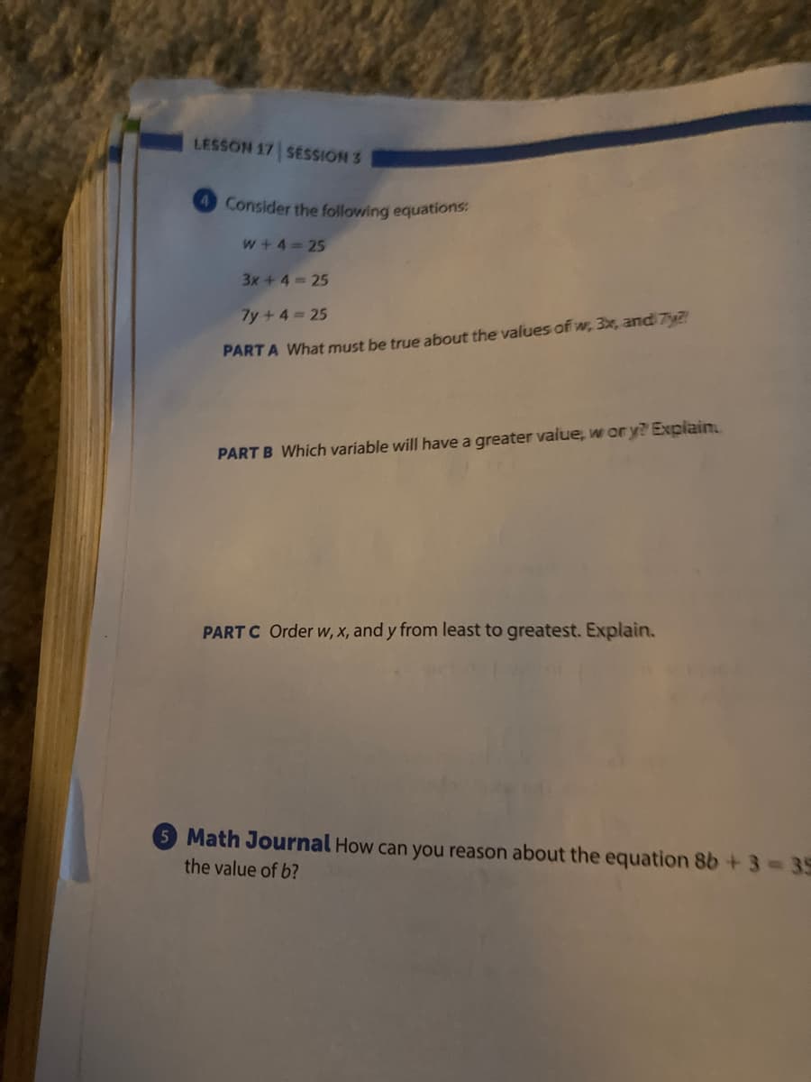 LESSON 17 SESSION 3
4 Consider the following equations:
w+4 25
3x+4 25
7y+4 25
PART A What must be true about the values of w, 3x, and 7y
PART B Which variable will have a greater value, w or y? Explain
PART C Order w, x, and y from least to greatest. Explain.
5 Math Journal How can you reason about the equation 8b +3= 35
the value of b?
