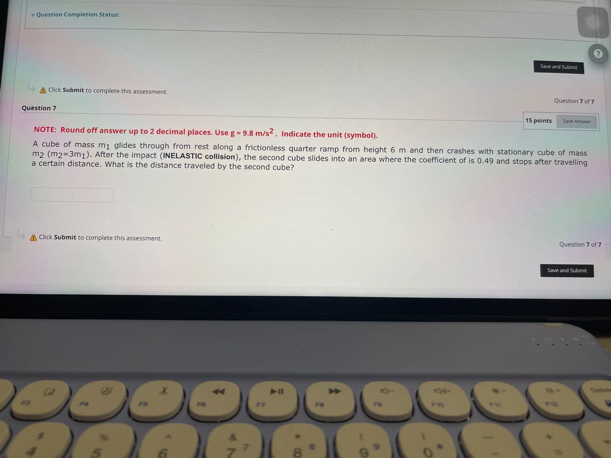 * Question Completion Status:
Click Submit to complete this assessment.
Question 7 of 7
Question 7
15 points Save Answer
NOTE: Round off answer up to 2 decimal places. Use g = 9.8 m/s2. Indicate the unit (symbol).
A cube of mass m₁ glides through from rest along a frictionless quarter ramp from height 6 m and then crashes with stationary cube of mass
m2 (m2=3m1). After the impact (INELASTIC collision), the second cube slides into an area where the coefficient of is 0.49 and stops after travelling
a certain distance. What is the distance traveled by the second cube?
A Click Submit to complete this assessment.
Question 7 of 7
Save and Submit
►ll
F12
C:G
30
F7
AAAE
7
12
8
F8
↑
F9
F10
*-
Save and Submit
F11