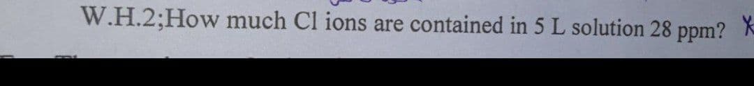 W.H.2;How much Cl ions are contained in 5 L solution 28 ppm? K
