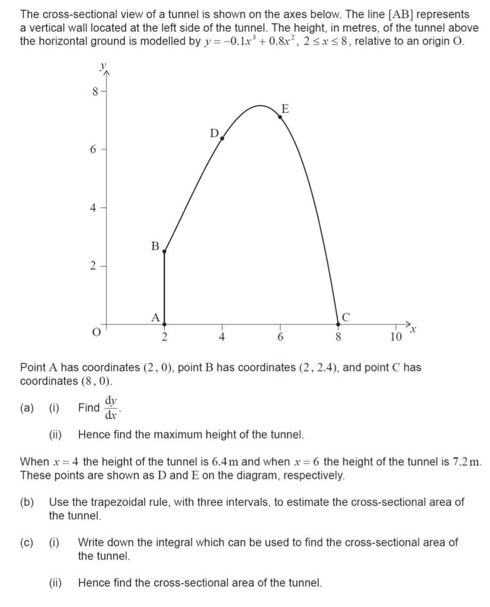 The cross-sectional view of a tunnel is shown on the axes below. The line [AB] represents
a vertical wall located at the left side of the tunnel. The height, in metres, of the tunnel above
the horizontal ground is modelled by y = -0.1xr' + 0.8x², 2 <x < 8, relative to an origin O.
8
E
D
6
4
В
2
A
4
8
10
Point A has coordinates (2, 0), point B has coordinates (2, 2.4), and point C has
coordinates (8,0).
dy
Find
dr
(а)
(i)
(ii)
Hence find the maximum height of the tunnel.
When x = 4 the height of the tunnel is 6.4m and when x = 6 the height of the tunnel is 7.2 m.
These points are shown as D and E on the diagram, respectively.
(b)
Use the trapezoidal rule, with three intervals, to estimate the cross-sectional area of
the tunnel.
(i)
Write down the integral which can be used to find the cross-sectional area of
the tunnel.
(c)
(ii)
Hence find the cross-sectional area of the tunnel.
