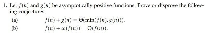 1. Let f(n) and g(n) be asymptotically positive functions. Prove or disprove the follow-
ing conjectures:
(a)
f(n) + g(n) = 0(min(f(n), g(n))).
(b)
f(n) + w(f(n)) = ©(f(n)).
