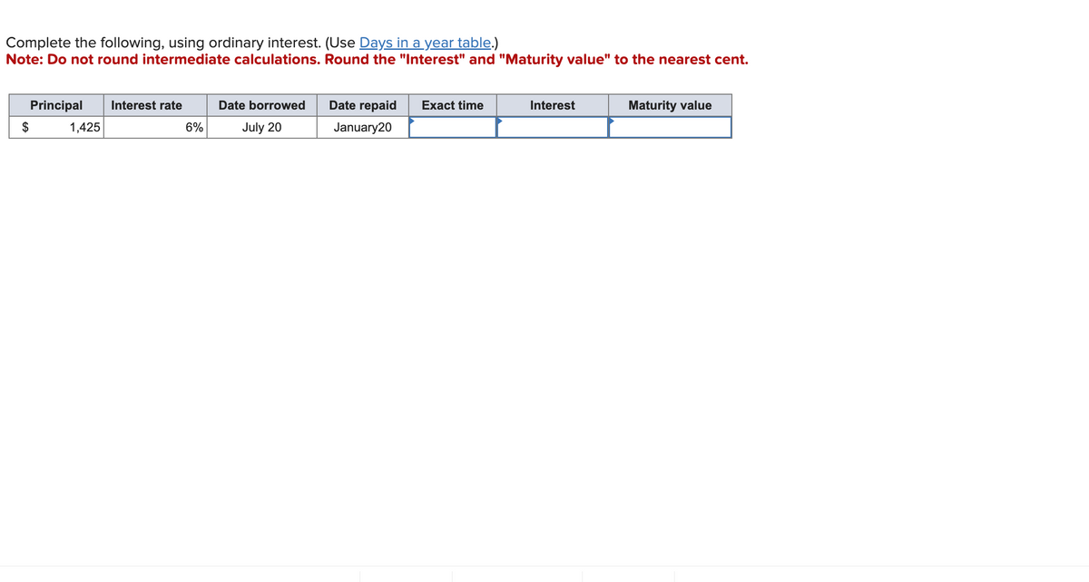 Complete the following, using ordinary interest. (Use Days in a year table.)
Note: Do not round intermediate calculations. Round the "Interest" and "Maturity value" to the nearest cent.
Principal Interest rate
1,425
6%
Date borrowed
July 20
Date repaid
January20
Exact time
Interest
Maturity value