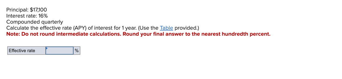 Principal: $17,100
Interest rate: 16%
Compounded quarterly
Calculate the effective rate (APY) of interest for 1 year. (Use the Table provided.)
Note: Do not round intermediate calculations. Round your final answer to the nearest hundredth percent.
Effective rate
%