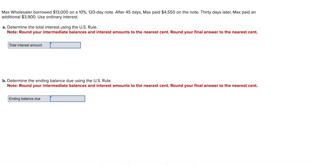 Max Wholesaler borrowed $13,000 on a 10%, 120-day note. After 45 days, Max paid $4,550 on the note. Thirty days later, Max paid an
additional $3,900. Use ordinary interest.
a. Determine the total interest using the U.S. Rule.
Note: Round your intermediate balances and interest amounts to the nearest cent. Round your final answer to the nearest cent.
Total interest amount
b. Determine the ending balance due using the U.S. Rule.
Note: Round your intermediate balances and interest amounts to the nearest cent. Round your final answer to the nearest cent.
Ending balance due