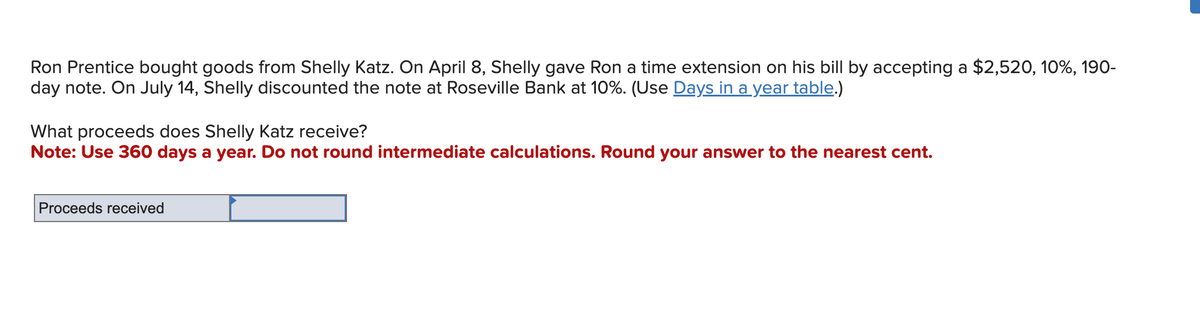 Ron Prentice bought goods from Shelly Katz. On April 8, Shelly gave Ron a time extension on his bill by accepting a $2,520, 10%, 190-
day note. On July 14, Shelly discounted the note at Roseville Bank at 10%. (Use Days in a year table.)
What proceeds does Shelly Katz receive?
Note: Use 360 days a year. Do not round intermediate calculations. Round your answer to the nearest cent.
Proceeds received