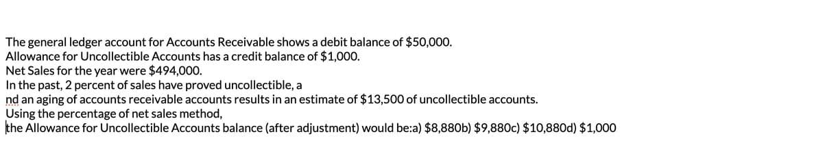 The general ledger account for Accounts Receivable shows a debit balance of $50,000.
Allowance for Uncollectible Accounts has a credit balance of $1,000.
Net Sales for the year were $494,000.
In the past, 2 percent of sales have proved uncollectible, a
nd an aging of accounts receivable accounts results in an estimate of $13,500 of uncollectible accounts.
Using the percentage of net sales method,
the Allowance for Uncollectible Accounts balance (after adjustment) would be:a) $8,880b) $9,880c) $10,880d) $1,000