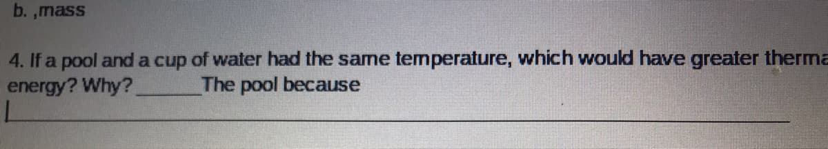 b. ,mass
4. If a pool and a cup of water had the same temperature, which would have greater therma
energy? Why?
The pool because
