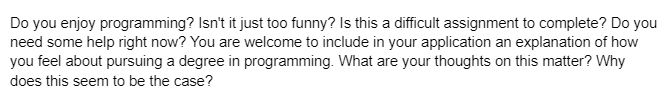 Do you enjoy programming? Isn't it just too funny? Is this a difficult assignment to complete? Do you
need some help right now? You are welcome to include in your application an explanation of how
you feel about pursuing a degree in programming. What are your thoughts on this matter? Why
does this seem to be the case?