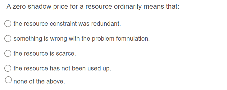 A zero shadow price for a resource ordinarily means that:
the resource constraint was redundant.
something is wrong with the problem fomnulation.
the resource is scarce.
the resource has not been used up.
O none of the above.
