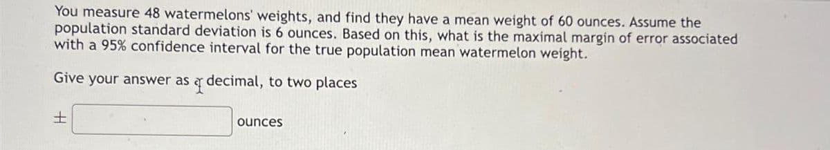 You measure 48 watermelons' weights, and find they have a mean weight of 60 ounces. Assume the
population standard deviation is 6 ounces. Based on this, what is the maximal margin of error associated
with a 95% confidence interval for the true population mean watermelon weight.
Give your answer as a decimal, to two places
+
ounces