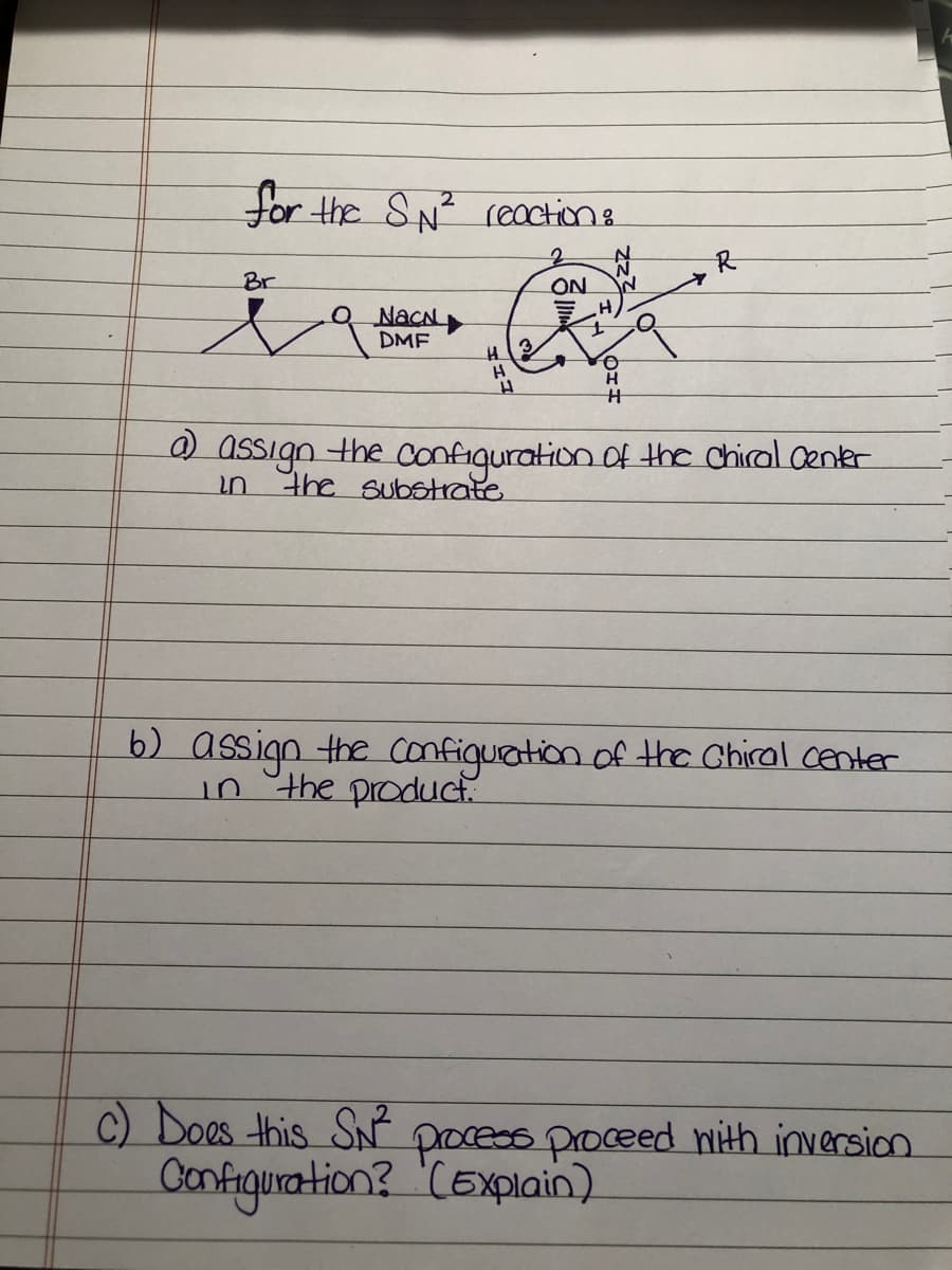 for the SN reaction e
Br
ON
O NacN
DMF
H
0 assign the configuration of the chiral Center
the substrate
in
b) assign the confiquation of the Chiral center
i5 the product.
C) Does this SN process proceed with inversion
Configunation? 'CExplain)
