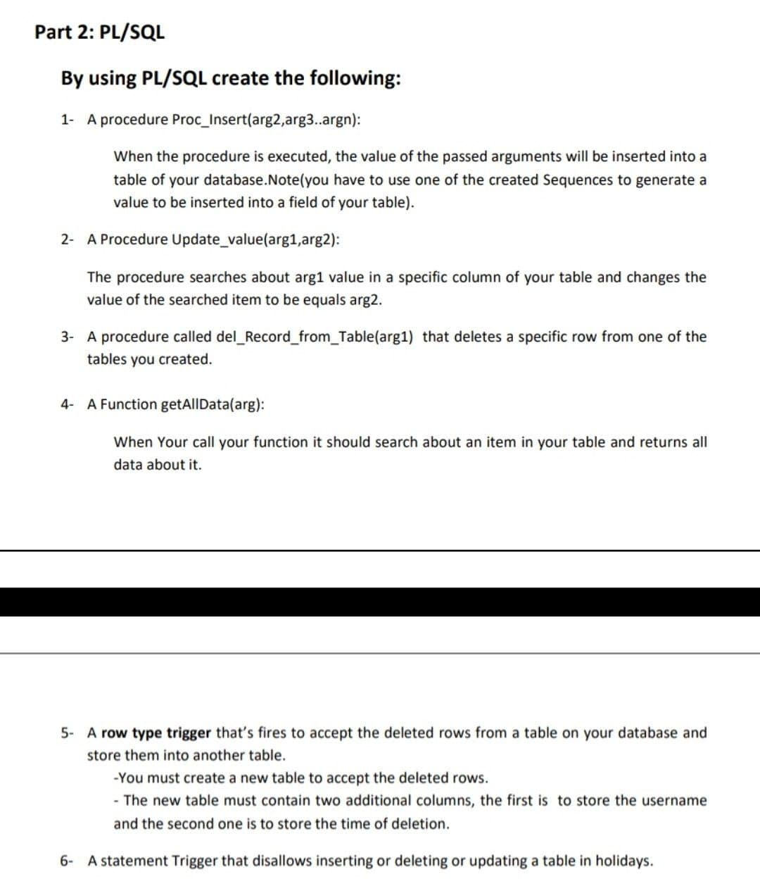 Part 2: PL/SQL
By using PL/SQL create the following:
1- A procedure Proc_Insert(arg2,arg3..argn):
When the procedure is executed, the value of the passed arguments will be inserted into a
table of your database.Note(you have to use one of the created Sequences to generate a
value to be inserted into a field of your table).
2- A Procedure Update_value(arg1,arg2):
The procedure searches about arg1 value in a specific column of your table and changes the
value of the searched item to be equals arg2.
3- A procedure called del_Record_from_Table(arg1) that deletes a specific row from one of the
tables you created.
4- A Function getAllData(arg):
When Your call your function it should search about an item in your table and returns all
data about it.
5- A row type trigger that's fires to accept the deleted rows from a table on your database and
store them into another table.
-You must create a new table to accept the deleted rows.
- The new table must contain two additional columns, the first is to store the username
and the second one is to store the time of deletion.
6- A statement Trigger that disallows inserting or deleting or updating a table in holidays.