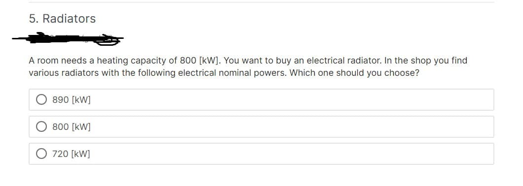 5. Radiators
A room needs a heating capacity of 800 [kW]. You want to buy an electrical radiator. In the shop you find
various radiators with the following electrical nominal powers. Which one should you choose?
890 [kW]
800 [kW]
720 [kW]