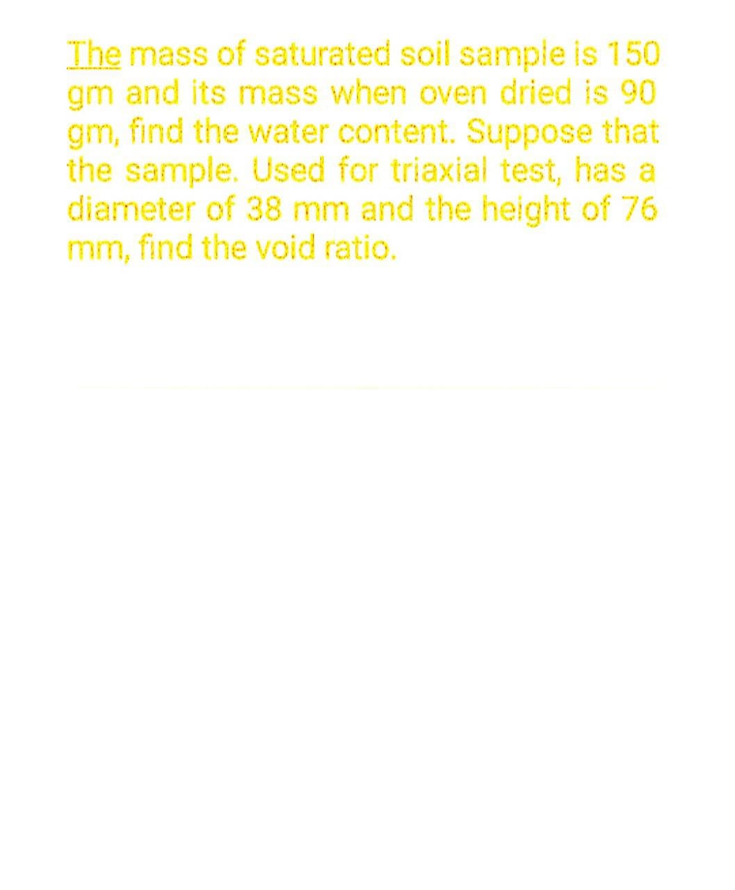 The mass of saturated soil sample is 150
gm and its mass when oven dried is 90
gm, find the water content. Suppose that
the sample. Used for triaxial test, has a
diameter of 38 mm and the height of 76
mm, find the void ratio.