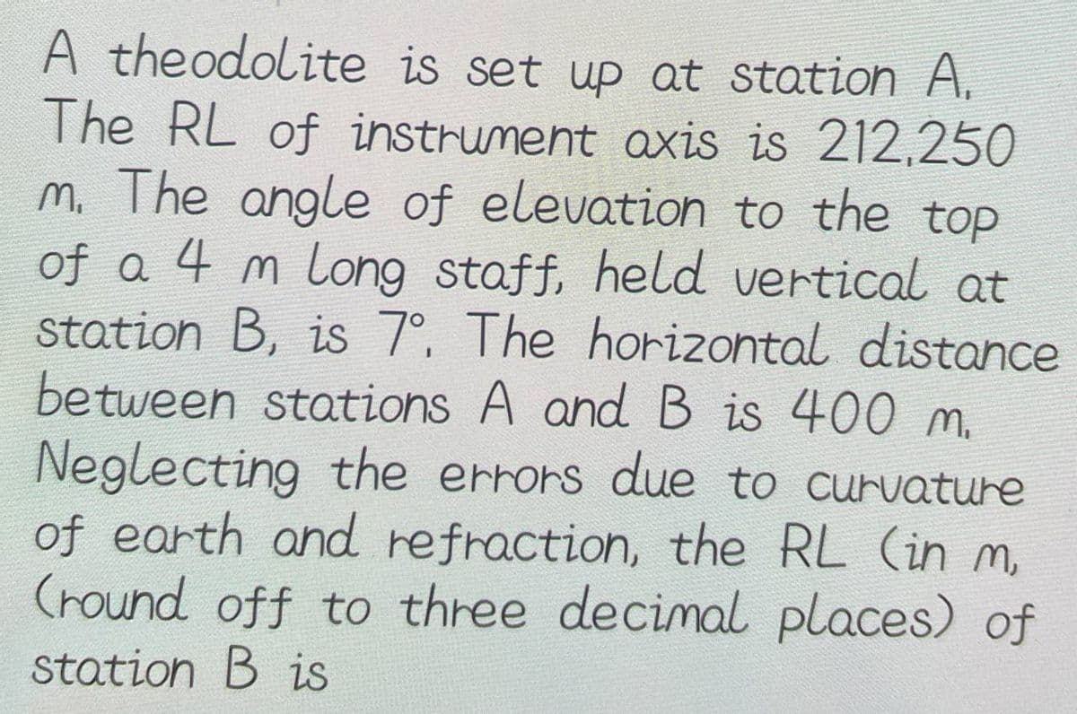 A theodolite is set up at station A.
The RL of instrument axis is 212,250
m. The angle of elevation to the top
of a 4 m long staff, held vertical at
station B, is 7°. The horizontal distance
between stations A and B is 400 m.
Neglecting the errors due to curvature
of earth and refraction, the RL (in m
(round off to three decimal places) of
station B is