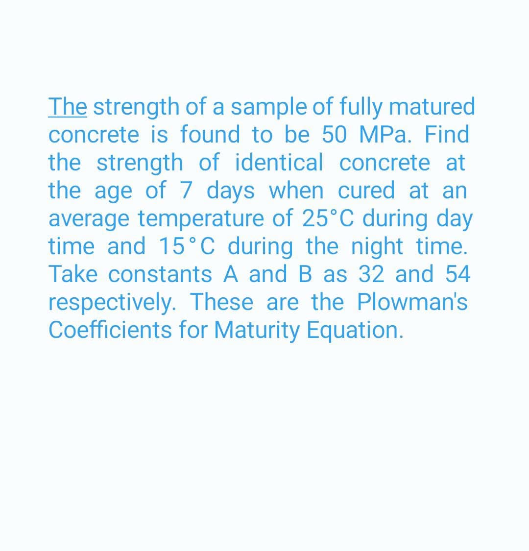 The strength of a sample of fully matured
concrete is found to be 50 MPa. Find
the strength of identical concrete at
the age of 7 days when cured at an
average temperature of 25°C during day
time and 15°C during the night time.
Take constants A and B as 32 and 54
respectively. These are the Plowman's
Coefficients for Maturity Equation.