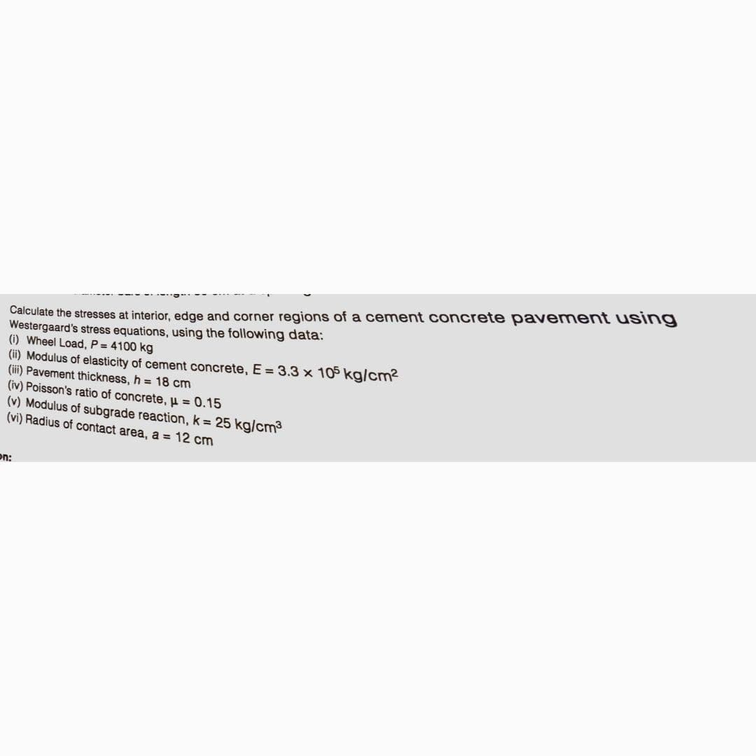 Calculate the stresses at interior, edge and corner regions of a cement concrete pavement using
Westergaard's stress equations, using the following data:
(i) Wheel Load, P = 4100 kg
(ii) Modulus of elasticity of cement concrete, E = 3.3 x 105 kg/cm²
(iii) Pavement thickness, h = 18 cm
(iv) Poisson's ratio of concrete, μ = 0.15
(v) Modulus of subgrade reaction, k = 25 kg/cm³
(vi) Radius of contact area, a = 12 cm
on: