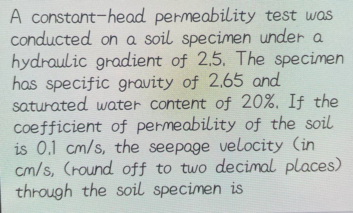 A constant-head permeability test was
conducted on a soil specimen under a
hydraulic gradient of 2,5. The specimen
has specific gravity of 2,65 and
saturated water content of 20%. If the
coefficient of permeability of the soil
is 0.1 cm/s, the seepage velocity (in
cm/s, (round off to two decimal places)
through the soil specimen is