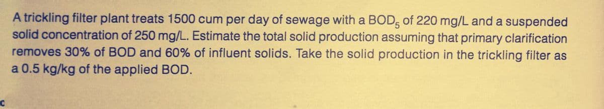 C
A trickling filter plant treats 1500 cum per day of sewage with a BOD, of 220 mg/L and a suspended
solid concentration of 250 mg/L. Estimate the total solid production assuming that primary clarification
removes 30% of BOD and 60% of influent solids. Take the solid production in the trickling filter as
a 0.5 kg/kg of the applied BOD.