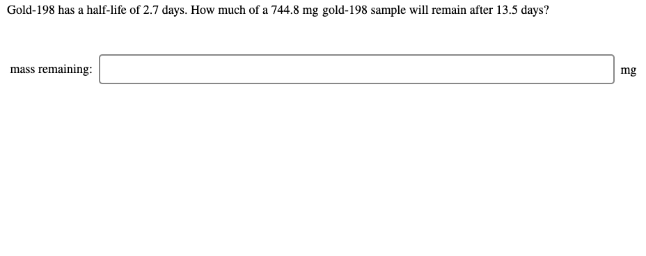 Gold-198 has a half-life of 2.7 days. How much of a 744.8 mg gold-198 sample will remain after 13.5 days?
mass remaining:
mg