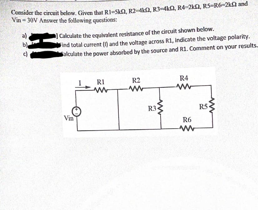 Consider the circuit below, Given that R1=SkO R2-4kQ, R3=4kQ, R4-2k2, R5=R6-2k2 and
Vin = 30V Answer the following questions:
] Calculate the equivalent resistance of the circuit shown below.
Find total current (I) and the voltage across R1, indicate the voltage polarity.
Salculate the power absorbed by the source and R1. Comment on your results.
a)
b)
c)
R1
R2
R4
R3•
R5
Vin
R6
HI
