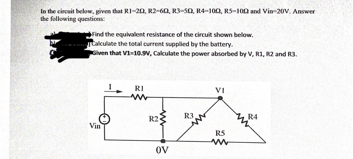 In the circuit below, given that R1=22, R2-60, R3=52, R4=102, R5-102 and Vin-20V. Answer
the following questions:
Find the equivalent resistance of the circuit shown below.
Calculate the total current supplied by the battery.
Given that V1=10.9V, Calculate the power absorbed by V, R1, R2 and R3.
R1
V1
R2
R3
R4
Vin
R5
OV
