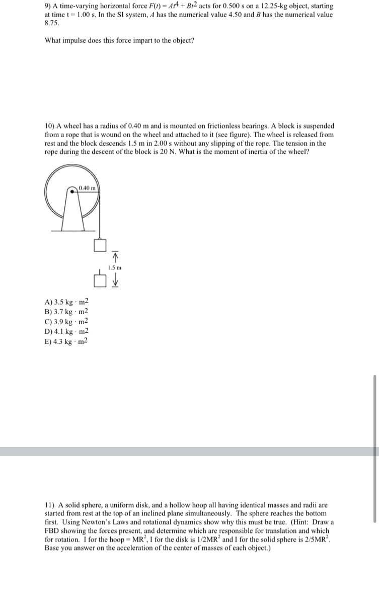 9) A time-varying horizontal force F(t) = Art + Bt2 acts for 0.500 s on a 12.25-kg object, starting
at time t = 1.00 s. In the SI system, 4 has the numerical value 4.50 and B has the numerical value
8.75.
What impulse does this force impart to the object?
10) A wheel has a radius of 0.40 m and is mounted on frictionless bearings. A block is suspended
from a rope that is wound on the wheel and attached to it (see figure). The wheel is released from
rest and the block descends 1.5 m in 2.00 s without any slipping of the rope. The tension in the
rope during the descent of the block is 20 N. What is the moment of inertia of the wheel?
0.40 m
1.5 m
A) 3.5 kg · m2
B) 3.7 kg m2
C) 3.9 kg · m2
D) 4.1 kg m2
E) 4.3 kg m2
11) A solid sphere, a uniform disk, and a hollow hoop all having identical masses and radii are
started from rest at the top of an inclined plane simultaneously. The sphere reaches the bottom
first. Using Newton's Laws and rotational dynamics show why this must be true. (Hint: Draw a
FBD showing the forces present, and determine which are responsible for translation and which
for rotation. I for the hoop = MR², I for the disk is 1/2MR? and I for the solid sphere is 2/5MR?.
Base you answer on the acceleration of the center of masses of each object.)
