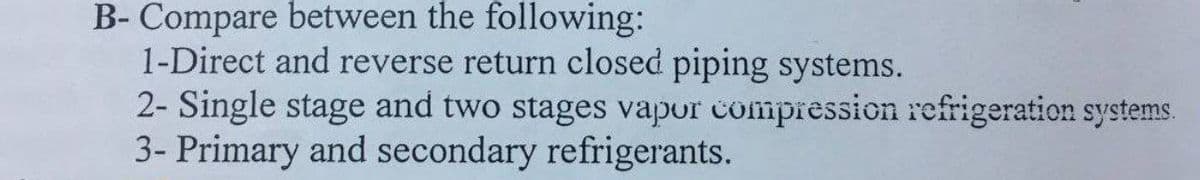 B- Compare between the following:
1-Direct and reverse return closed piping systems.
2- Single stage and two stages vapor compression refrigeration systems.
3- Primary and secondary refrigerants.