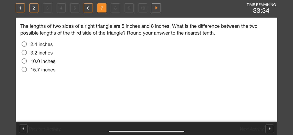 TIME REMAINING
1
2
9.
10
33:34
The lengths of two sides of a right triangle are 5 inches and 8 inches. What is the difference between the two
possible lengths of the third side of the triangle? Round your answer to the nearest tenth.
2.4 inches
3.2 inches
10.0 inches
15.7 inches
Previous Activity
Next Activity
