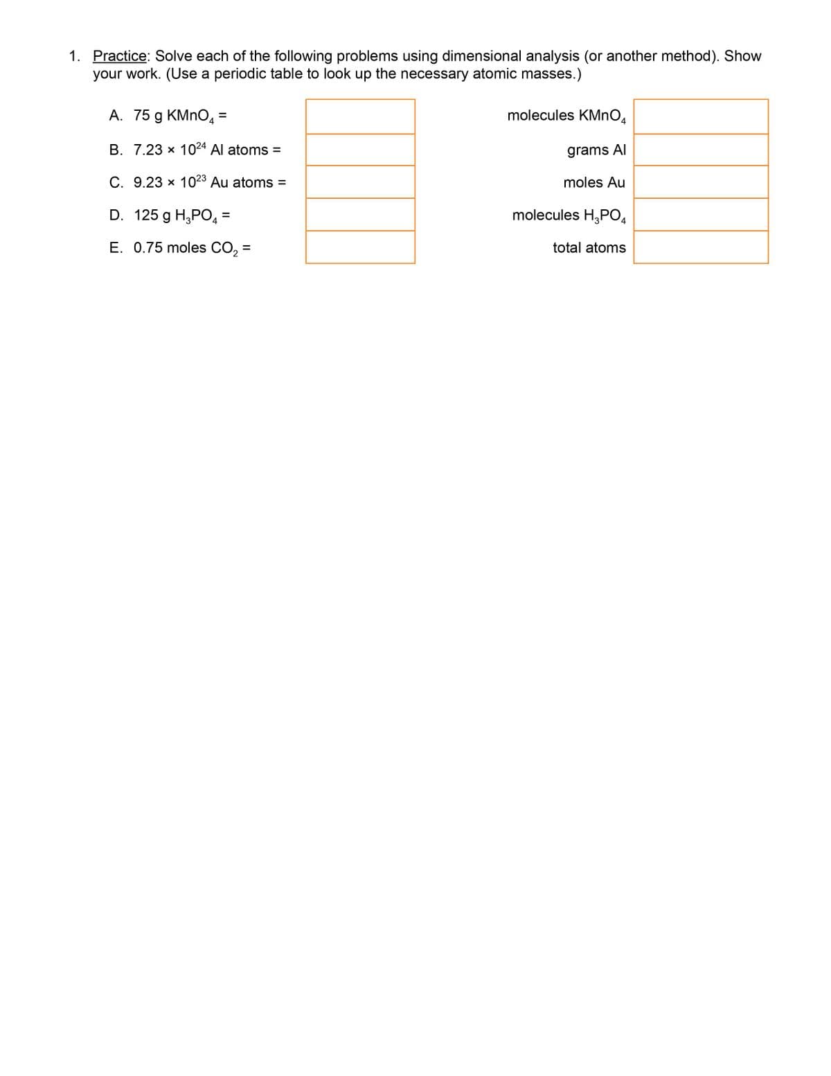 1. Practice: Solve each of the following problems using dimensional analysis (or another method). Show
your work. (Use a periodic table to look up the necessary atomic masses.)
A. 75 g KMNO, =
molecules KMNO.
%D
B. 7.23 x 1024 Al atoms =
grams Al
C. 9.23 x 1023 Au atoms =
moles Au
D. 125 g H,PO =
molecules H,PO4
E. 0.75 moles CO, =
total atoms
