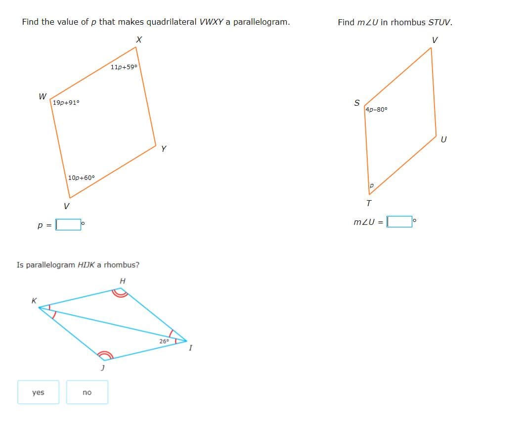 Find the value of p that makes quadrilateral VWXY a parallelogram.
Find mZU in rhombus STUV.
V
110+59°
W
19p+91°
4p-80°
Y
10p+60°
V
m/U =
p
Is parallelogram HIJK a rhombus?
K
26°
I
yes
no
