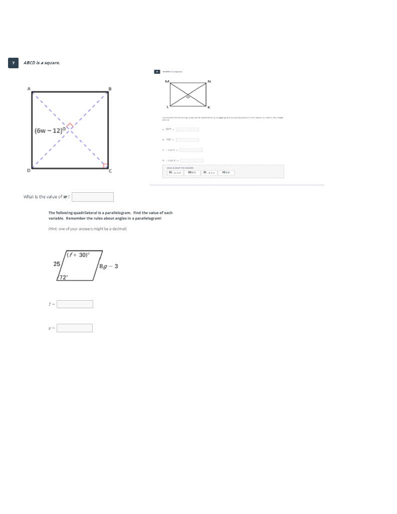 ABCD is a square.
(6w - 12)°
a
What is the value of w?
The following quadrilateral is a parallelogram. Find the value of each
variable. Remember the rules about angles in a parallelogram!
(Hint: one of your answers might be a decimal
(f+ 30)°
25
/8g - 3
/72
