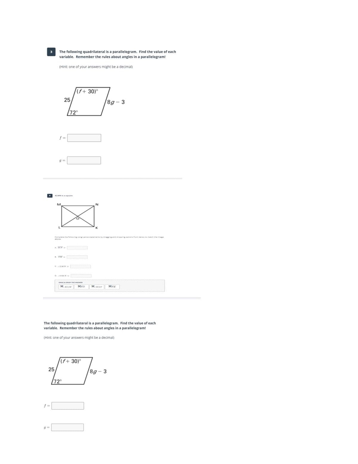 The following quadrilateral is a parallelogram. Find the value of each
variable. Remember the rules about angles in a parallelogram!
3
(Hint: one of your answers might be a decimal)
(f+ 30)°
25
8g– 3
72°
f =
g =
KLMN is a square
M.
N
Complete the following congruence statements by dragging and dropping options from below to metch the image
above.
A. MN
B. OK =
C LMN =
D. ZOMN
DRAGA DROP THE ANSWER
XKLM
X KLO
The following quadrilateral is a parallelogram. Find the value of each
variable. Remember the rules about angles in a parallelogram!
(Hint: one of your answers might be a decimal)
(f+ 30)°
25
8g– 3
72
f =
g =
