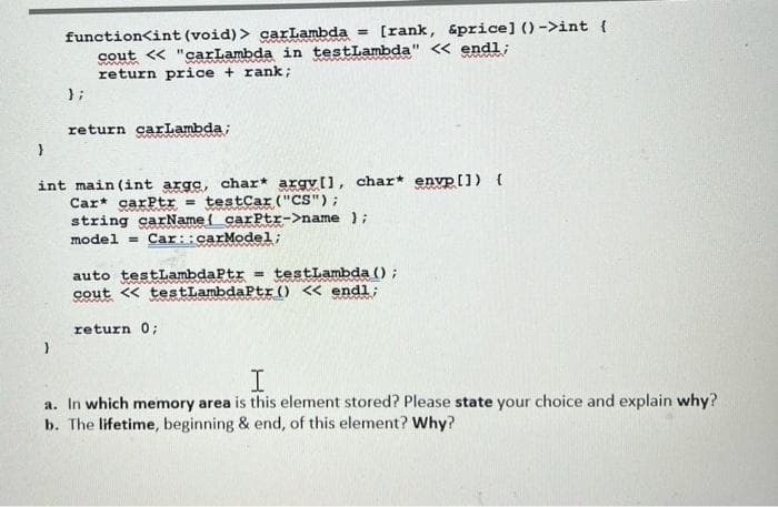 function<int (void) > carLambda = [rank, &price] ()->int {
cout << "carLambda in testLambda" << endl;
return price + rank;
};
return carLambda;
}
int main(int arge, char* argyll, char* envp []) {
Car carPtr = testCar ("CS");
string carName carPtr->name);
model Car:: carModel;
auto testLambdaPtr = testLambda ();
cout << testLambdaPtr () << endl;
return 0;
I
a. In which memory area is this element stored? Please state your choice and explain why?
b. The lifetime, beginning & end, of this element? Why?