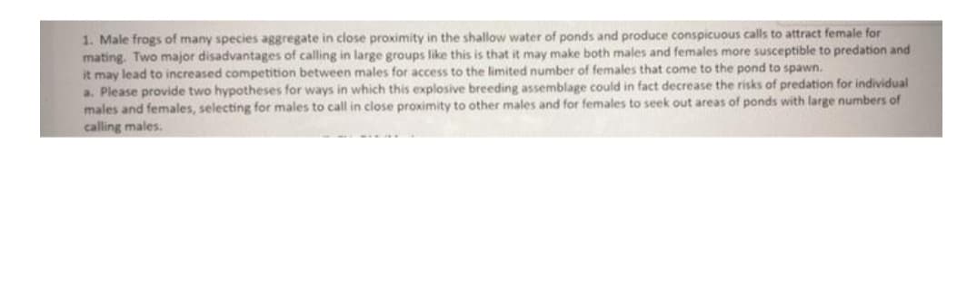 1. Male frogs of many species aggregate in close proximity in the shallow water of ponds and produce conspicuous calls to attract female for
mating. Two major disadvantages of calling in large groups like this is that it may make both males and females more susceptible to predation and
it may lead to increased competition between males for access to the limited number of females that come to the pond to spawn.
a. Please provide two hypotheses for ways in which this explosive breeding assemblage could in fact decrease the risks of predation for individual
males and females, selecting for males to call in close proximity to other males and for females to seek out areas of ponds with large numbers of
calling males.
