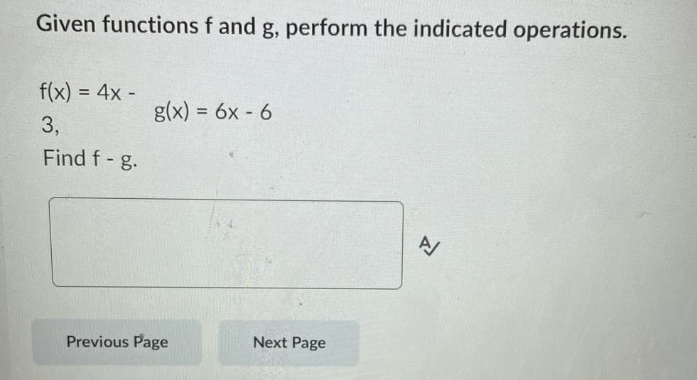 Given functions f and g, perform the indicated operations.
f(x) = 4x -
3,
Find f- g.
g(x) = 6x - 6
Previous Page
Next Page