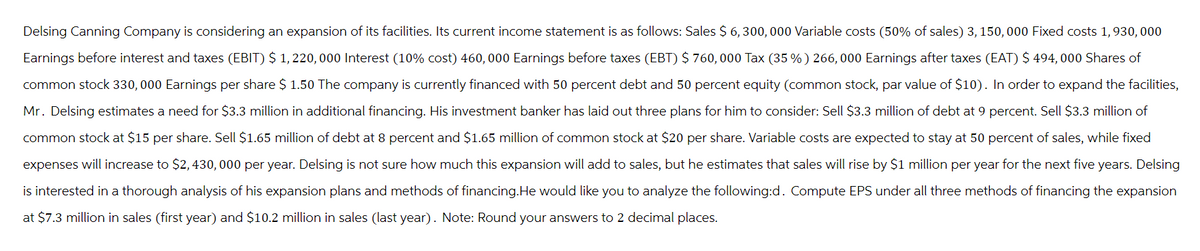 Delsing Canning Company is considering an expansion of its facilities. Its current income statement is as follows: Sales $ 6,300,000 Variable costs (50% of sales) 3, 150,000 Fixed costs 1,930, 000
Earnings before interest and taxes (EBIT) $ 1,220, 000 Interest (10% cost) 460,000 Earnings before taxes (EBT) $760,000 Tax (35 %) 266, 000 Earnings after taxes (EAT) $ 494, 000 Shares of
common stock 330, 000 Earnings per share $ 1.50 The company is currently financed with 50 percent debt and 50 percent equity (common stock, par value of $10). In order to expand the facilities,
Mr. Delsing estimates a need for $3.3 million in additional financing. His investment banker has laid out three plans for him to consider: Sell $3.3 million of debt at 9 percent. Sell $3.3 million of
common stock at $15 per share. Sell $1.65 million of debt at 8 percent and $1.65 million of common stock at $20 per share. Variable costs are expected to stay at 50 percent of sales, while fixed
expenses will increase to $2,430,000 per year. Delsing is not sure how much this expansion will add to sales, but he estimates that sales will rise by $1 million per year for the next five years. Delsing
is interested in a thorough analysis of his expansion plans and methods of financing. He would like you to analyze the following:d. Compute EPS under all three methods of financing the expansion
at $7.3 million in sales (first year) and $10.2 million in sales (last year). Note: Round your answers to 2 decimal places.